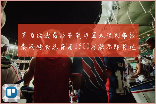 罗马诺透露拉齐奥与国米谈判弗拉泰西转会总费用1500万欧元即将达成协议