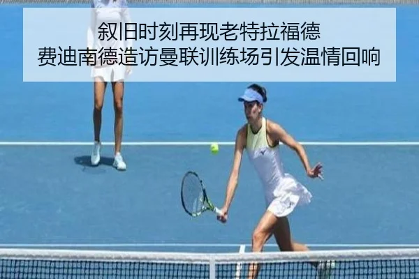 叙旧时刻再现老特拉福德 费迪南德造访曼联训练场引发温情回响