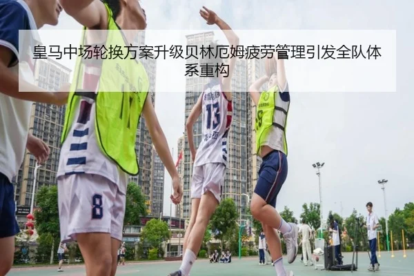 皇马中场轮换方案升级贝林厄姆疲劳管理引发全队体系重构