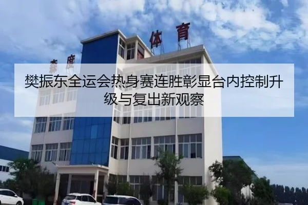 樊振东全运会热身赛连胜彰显台内控制升级与复出新观察